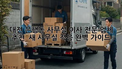대전 은행동 사무실 이사 전문 업체 추천 & 새 사무실 적응 완벽 가이드